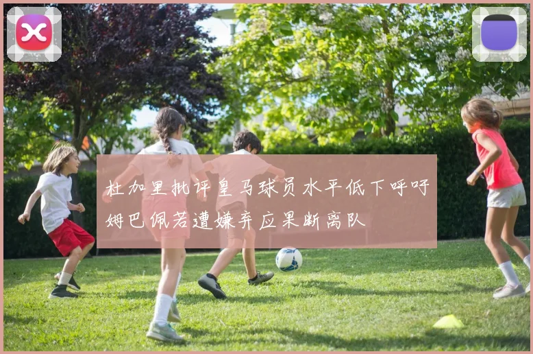 杜加里批评皇马球员水平低下呼吁姆巴佩若遭嫌弃应果断离队