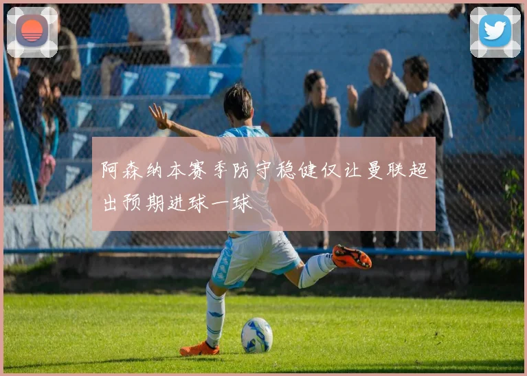 阿森纳本赛季防守稳健仅让曼联超出预期进球一球