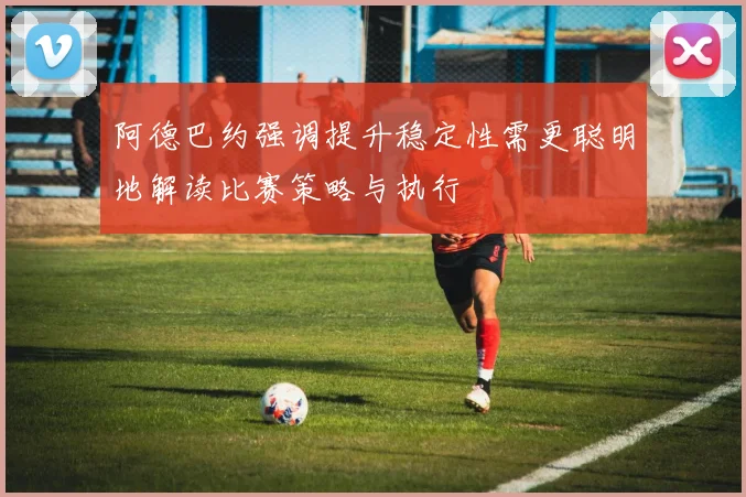 阿德巴约强调提升稳定性需更聪明地解读比赛策略与执行