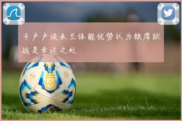 卡卢卢谈米兰体能优势认为缺席欧战是幸运之处
