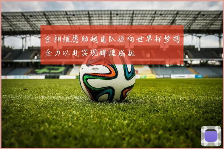 金相植愿助越南队迈向世界杯梦想全力以赴实现辉煌成就
