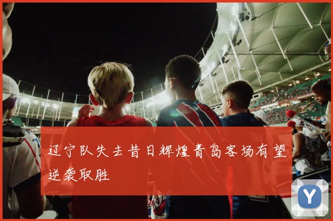 辽宁队失去昔日辉煌青岛客场有望逆袭取胜