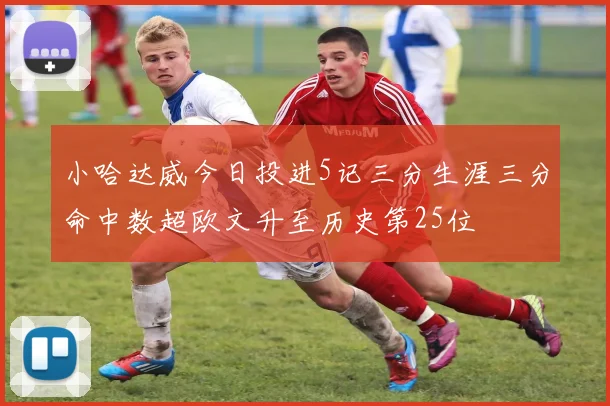 小哈达威今日投进5记三分生涯三分命中数超欧文升至历史第25位