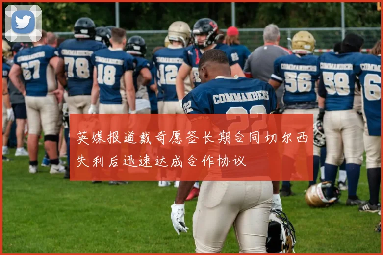 英媒报道戴奇愿签长期合同切尔西失利后迅速达成合作协议