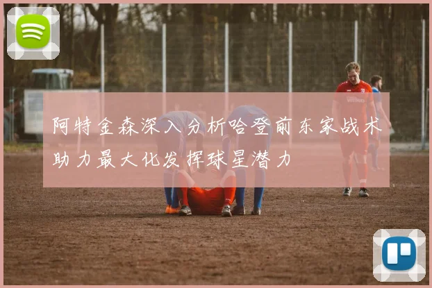 阿特金森深入分析哈登前东家战术助力最大化发挥球星潜力