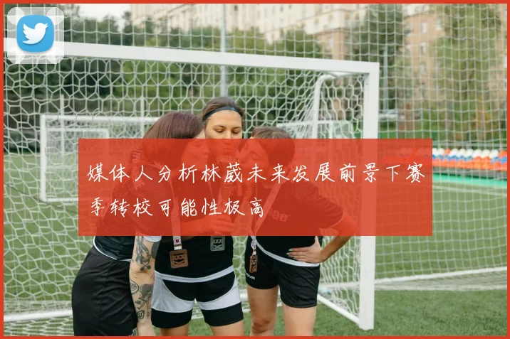 媒体人分析林葳未来发展前景下赛季转校可能性极高
