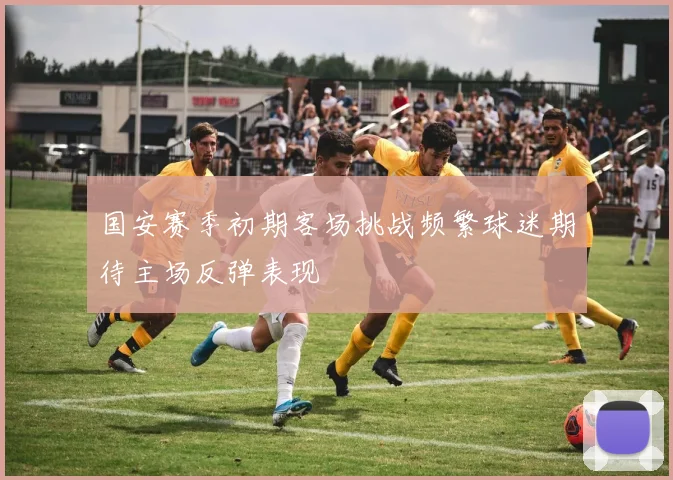 国安赛季初期客场挑战频繁球迷期待主场反弹表现