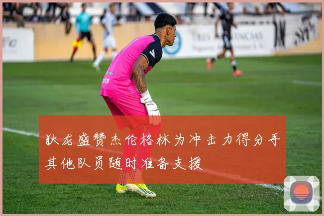 狄龙盛赞杰伦格林为冲击力得分手其他队员随时准备支援