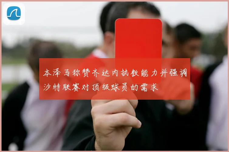 本泽马称赞齐达内执教能力并强调沙特联赛对顶级球员的需求