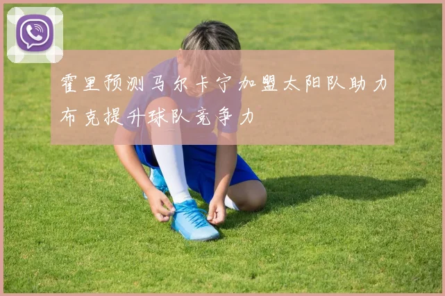 霍里预测马尔卡宁加盟太阳队助力布克提升球队竞争力