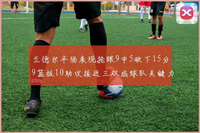 兰德尔半场表现抢眼9中5砍下15分9篮板10助攻接近三双成球队关键力量
