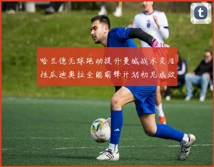 哈兰德无球跑动提升曼城战术灵活性瓜迪奥拉全能前锋计划初见成效
