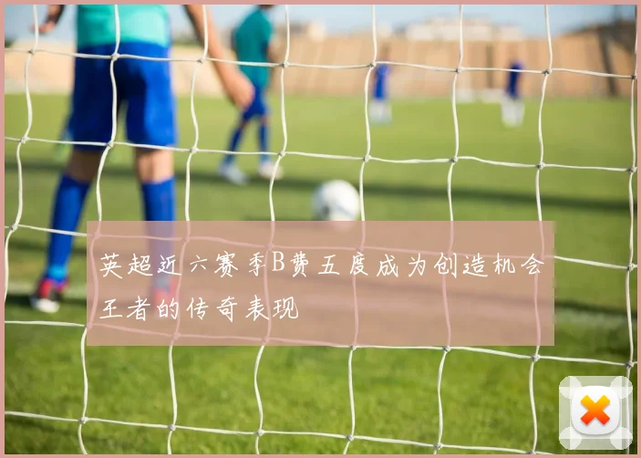 英超近六赛季B费五度成为创造机会王者的传奇表现