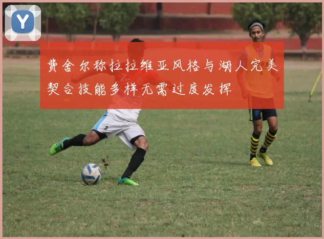 费舍尔称拉拉维亚风格与湖人完美契合技能多样无需过度发挥