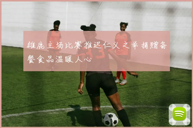 雄鹿主场比赛推迟仁义之举捐赠备餐食品温暖人心