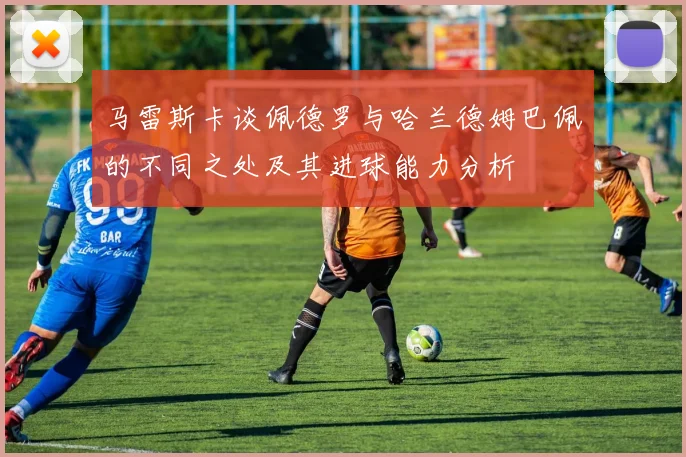 马雷斯卡谈佩德罗与哈兰德姆巴佩的不同之处及其进球能力分析