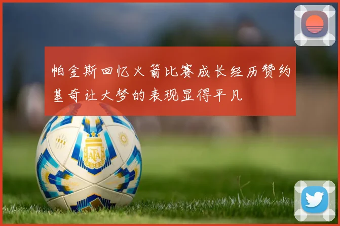 帕金斯回忆火箭比赛成长经历赞约基奇让大梦的表现显得平凡