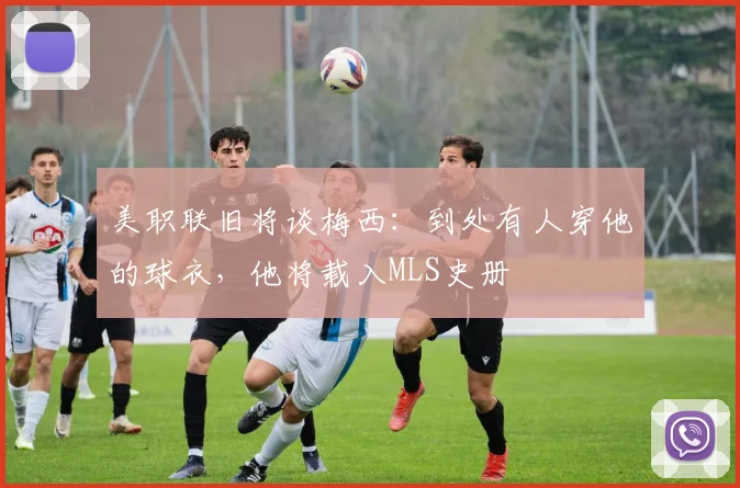 美职联旧将谈梅西：到处有人穿他的球衣，他将载入MLS史册