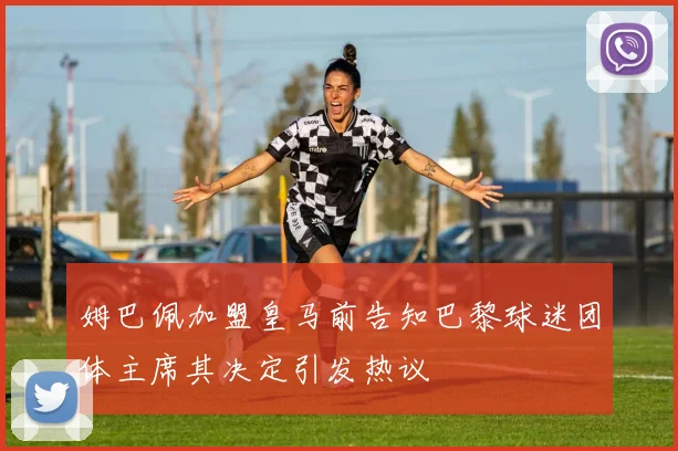 姆巴佩加盟皇马前告知巴黎球迷团体主席其决定引发热议