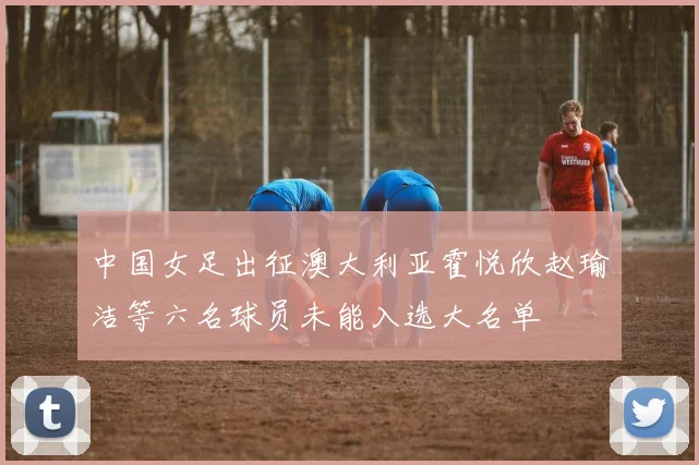 中国女足出征澳大利亚霍悦欣赵瑜洁等六名球员未能入选大名单