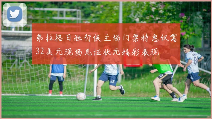弗拉格日独行侠主场门票特惠仅需32美元现场见证状元精彩表现