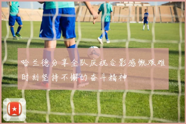 哈兰德分享全队庆祝合影感慨艰难时刻坚持不懈的奋斗精神