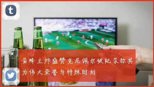 黄蜂主帅盛赞克尼佩尔破纪录称其为伟大荣誉与特殊时刻