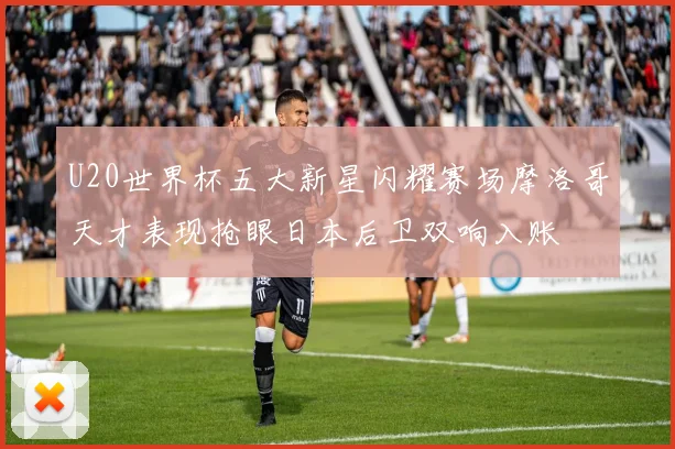 U20世界杯五大新星闪耀赛场摩洛哥天才表现抢眼日本后卫双响入账