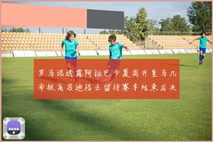 罗马诺透露阿拉巴今夏离开皇马几率极高吕迪格去留待赛季结束后决定