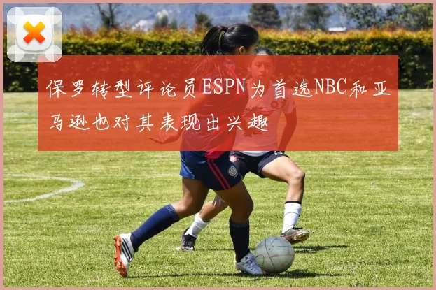 保罗转型评论员ESPN为首选NBC和亚马逊也对其表现出兴趣