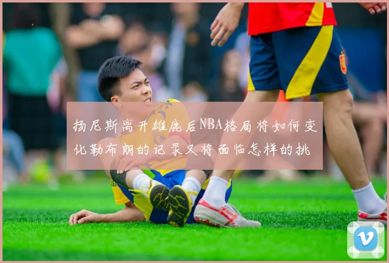 扬尼斯离开雄鹿后NBA格局将如何变化勒布朗的记录又将面临怎样的挑战