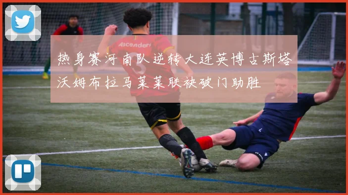 热身赛河南队逆转大连英博古斯塔沃姆布拉马莱莱联袂破门助胜