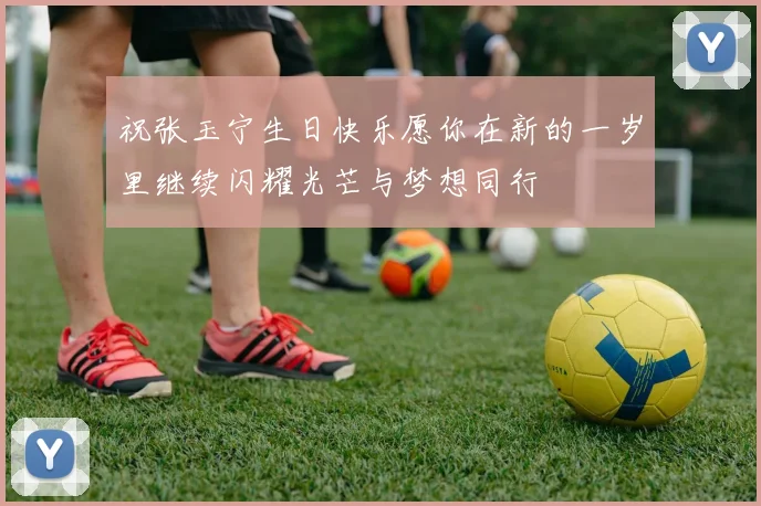 祝张玉宁生日快乐愿你在新的一岁里继续闪耀光芒与梦想同行