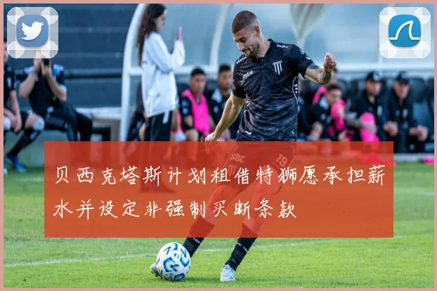 贝西克塔斯计划租借特狮愿承担薪水并设定非强制买断条款