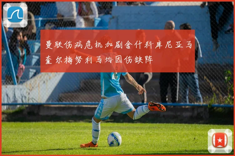 曼联伤病危机加剧舍什科库尼亚马奎尔梅努利马均因伤缺阵