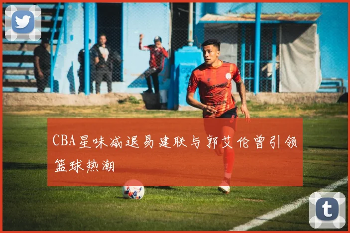 CBA星味减退易建联与郭艾伦曾引领篮球热潮