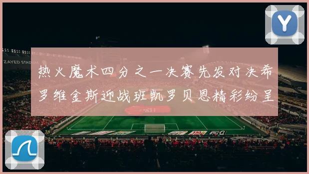 热火魔术四分之一决赛先发对决希罗维金斯迎战班凯罗贝恩精彩纷呈