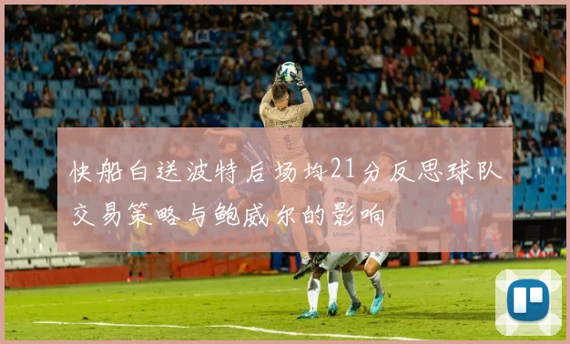 快船白送波特后场均21分反思球队交易策略与鲍威尔的影响