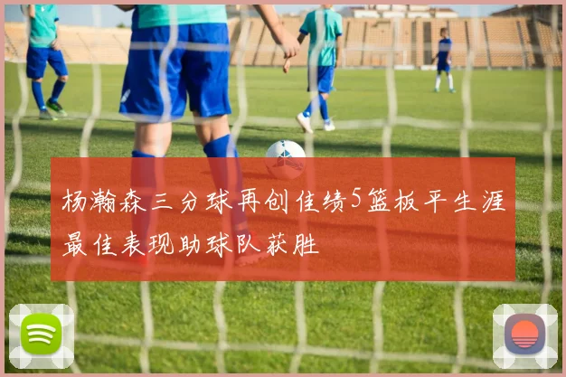 杨瀚森三分球再创佳绩5篮板平生涯最佳表现助球队获胜