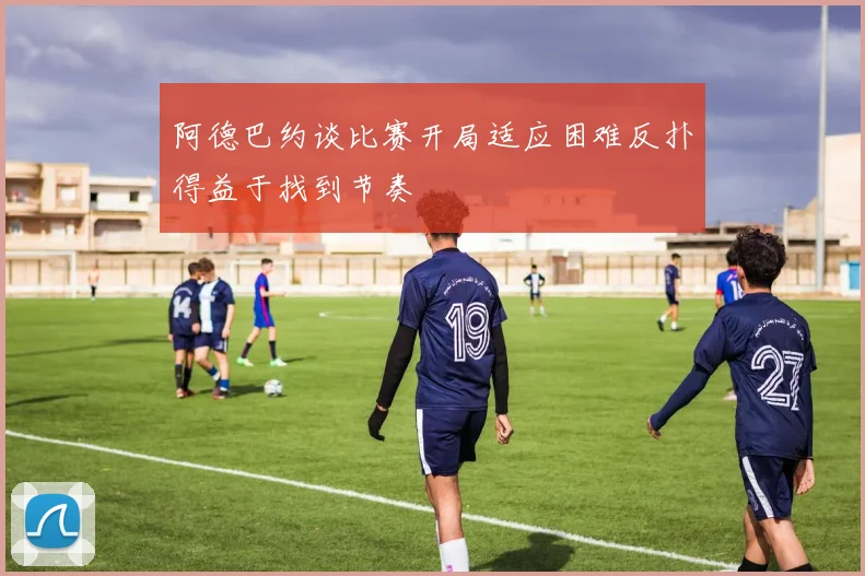 阿德巴约谈比赛开局适应困难反扑得益于找到节奏
