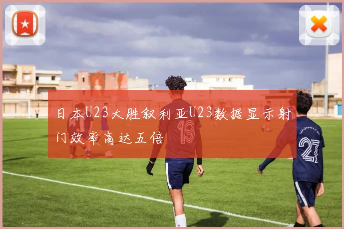 日本U23大胜叙利亚U23数据显示射门效率高达五倍
